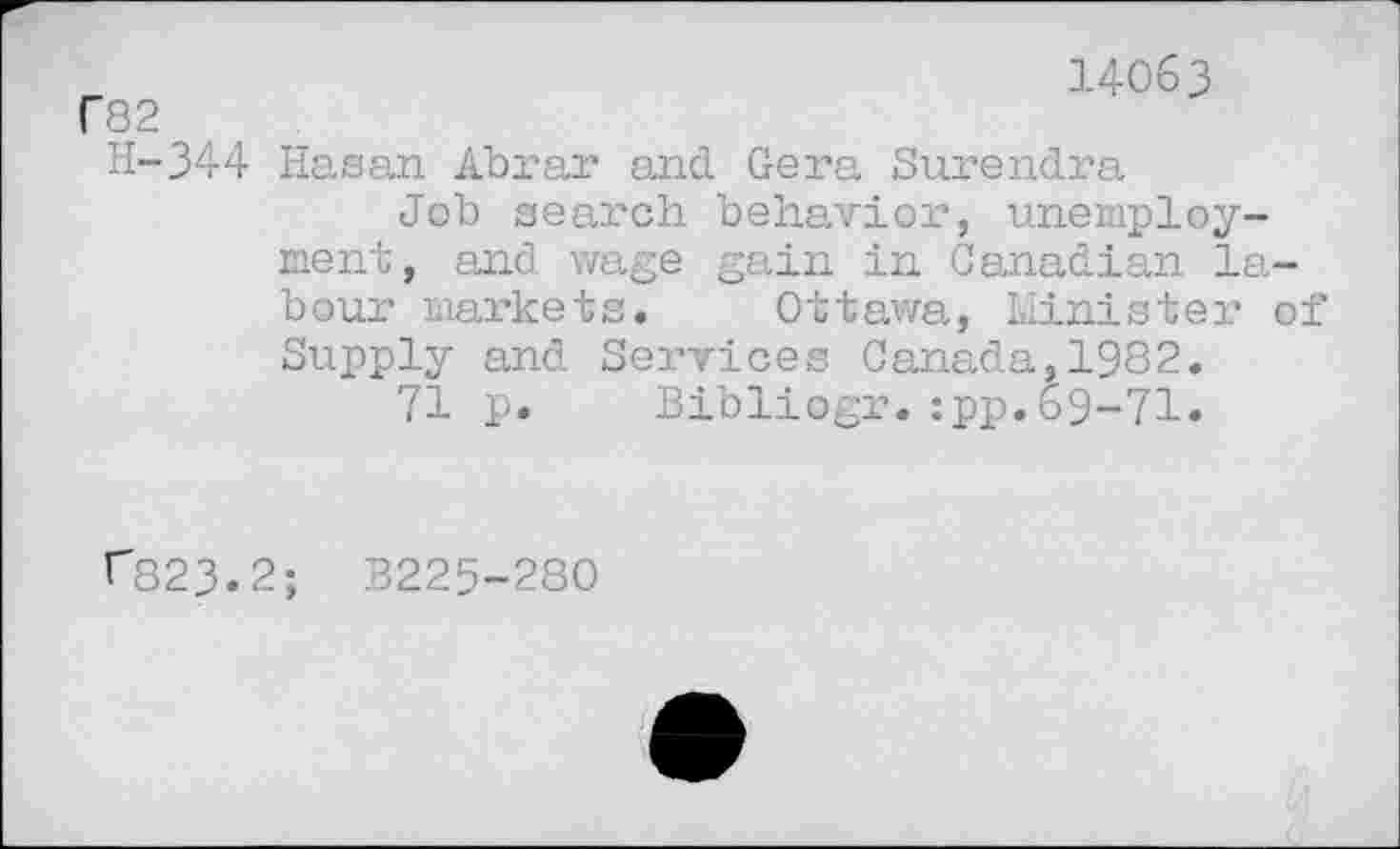 ﻿f82
14063
H-344 Hasan Abrar and Gera Surendra
Job search behavior, unemployment, and wage gain in Canadian labour markets. Ottawa, Minister of Supply and Services Canada,1982.
71 p. Bibliogr.:pp.69-71.
r823.2; B225-280